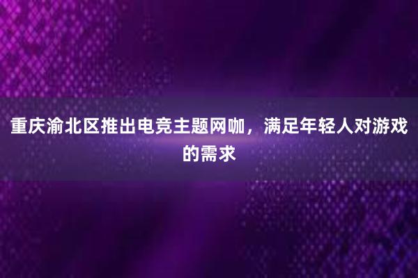 重庆渝北区推出电竞主题网咖，满足年轻人对游戏的需求